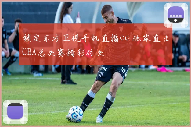 锁定东方卫视手机直播cc 独家直击CBA总决赛精彩对决