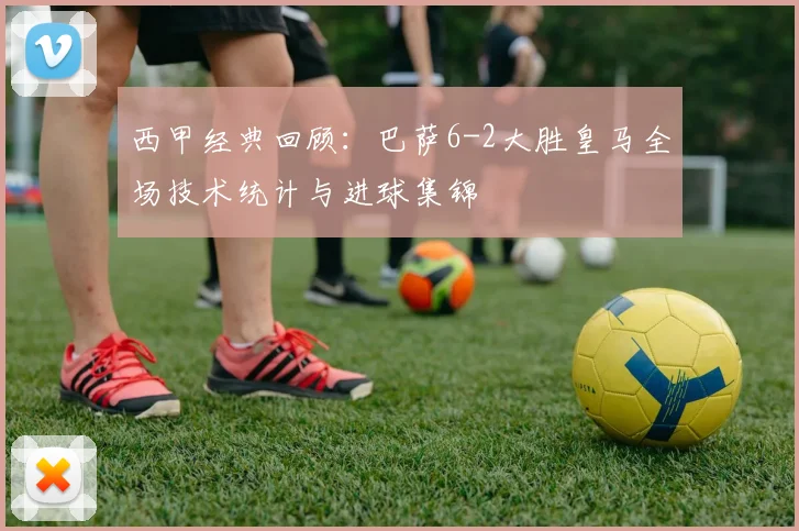 西甲经典回顾：巴萨6-2大胜皇马全场技术统计与进球集锦