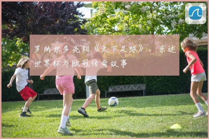 罗纳尔多亮相《天下足球》，亲述世界杯与欧冠传奇故事