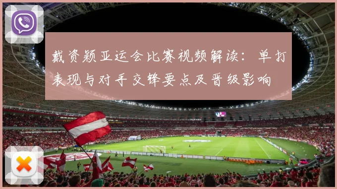 戴资颖亚运会比赛视频解读：单打表现与对手交锋要点及晋级影响