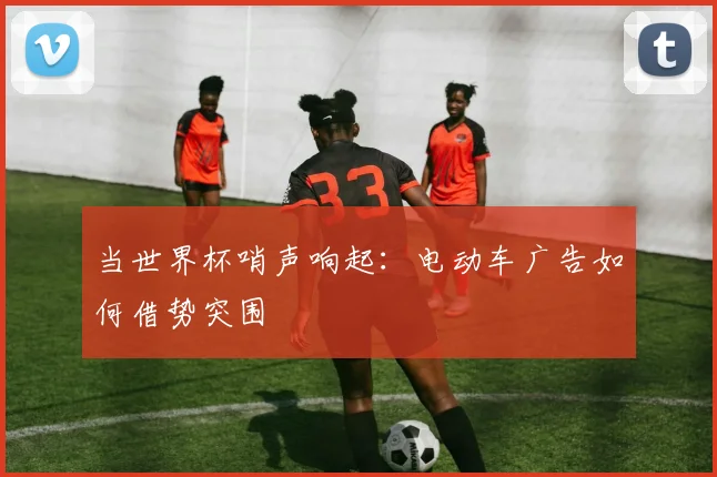 当世界杯哨声响起:电动车广告如何借势突围