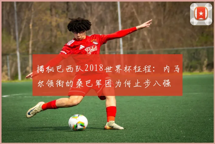 揭秘巴西队2018世界杯征程:内马尔领衔的桑巴军团为何止步八强