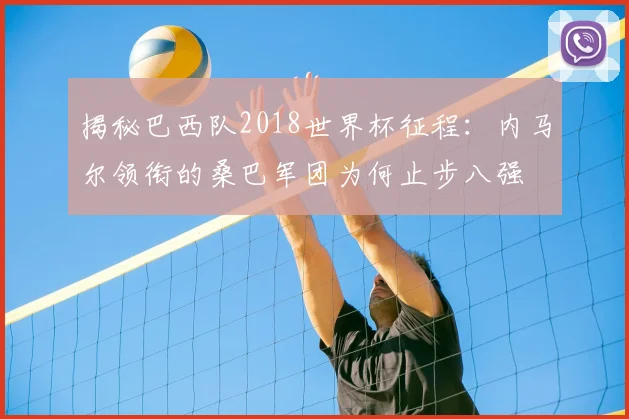 揭秘巴西队2018世界杯征程:内马尔领衔的桑巴军团为何止步八强
