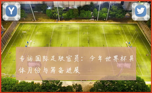 专访国际足联官员:今年世界杯具体月份与筹备进展