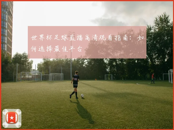 世界杯足球直播高清观看指南：如何选择最佳平台