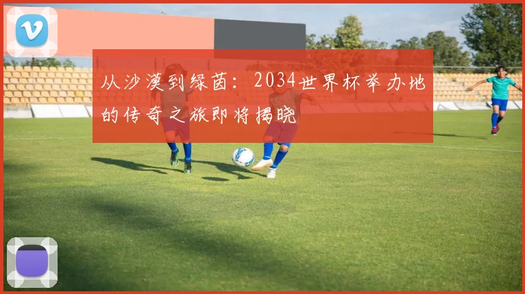 从沙漠到绿茵:2034世界杯举办地的传奇之旅即将揭晓