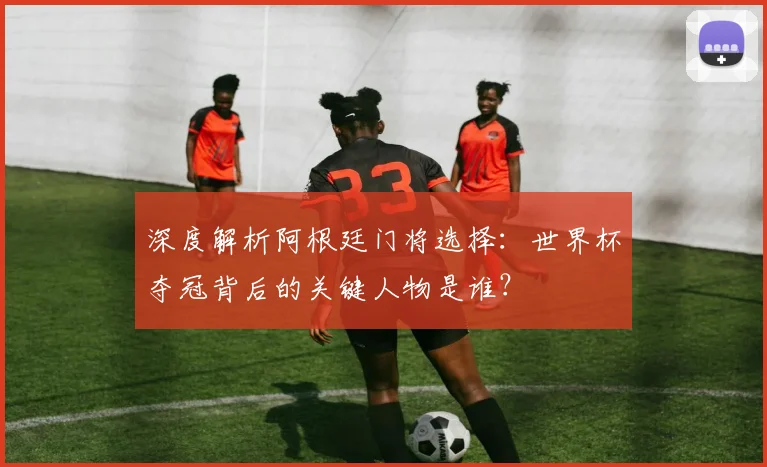深度解析阿根廷门将选择：世界杯夺冠背后的关键人物是谁？