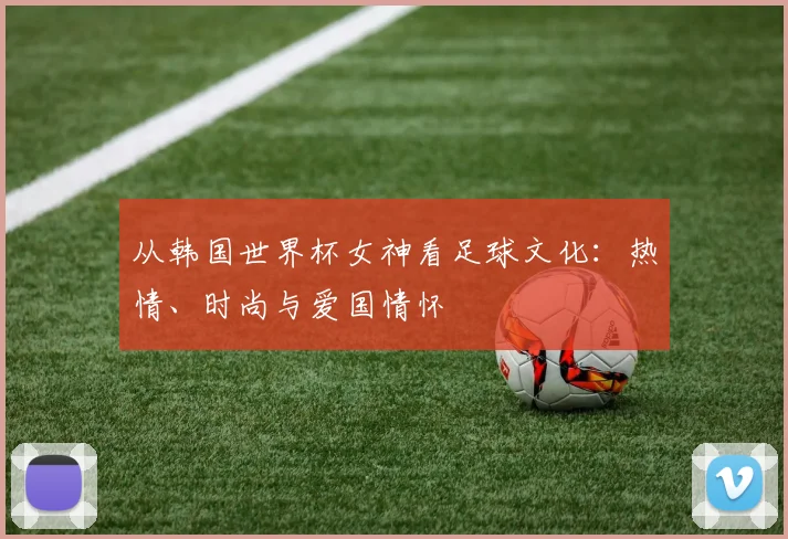 从韩国世界杯女神看足球文化：热情、时尚与爱国情怀