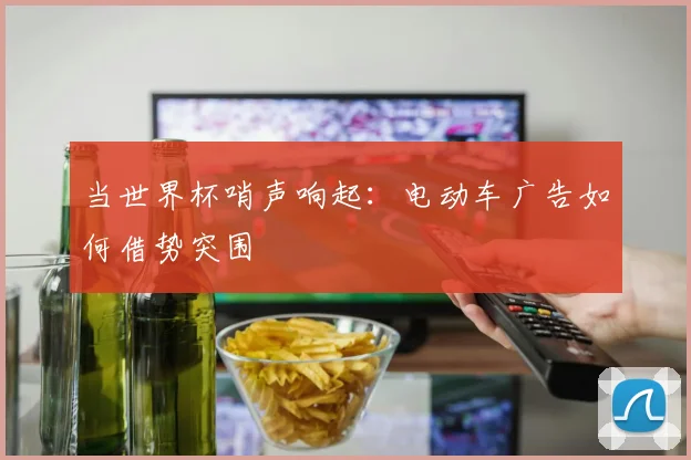 当世界杯哨声响起:电动车广告如何借势突围
