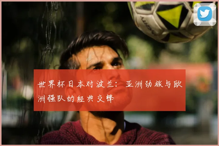 世界杯日本对波兰：亚洲劲旅与欧洲强队的经典交锋