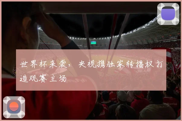 世界杯来袭，央视携独家转播权打造观赛主场
