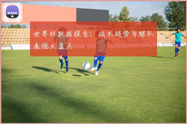 世界杯数据报告：战术趋势与球队表现大盘点