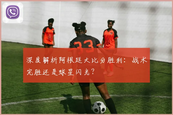 深度解析阿根廷大比分胜利：战术完胜还是球星闪光？